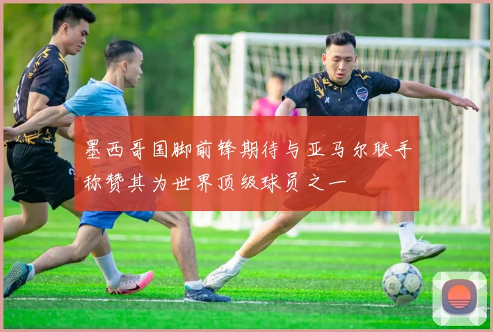 墨西哥国脚前锋期待与亚马尔联手称赞其为世界顶级球员之一