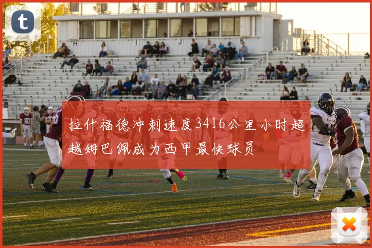 拉什福德冲刺速度3416公里小时超越姆巴佩成为西甲最快球员