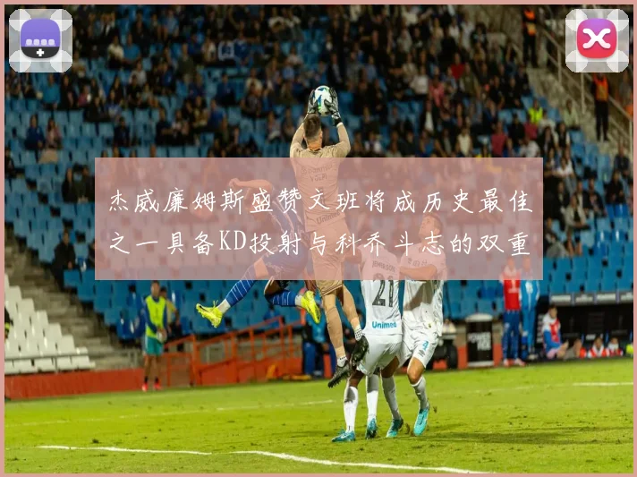 杰威廉姆斯盛赞文班将成历史最佳之一具备KD投射与科乔斗志的双重优势