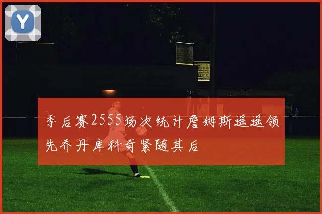 季后赛2555场次统计詹姆斯遥遥领先乔丹库科奇紧随其后