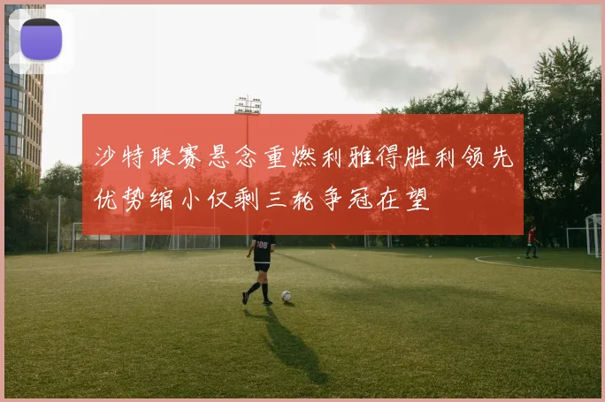 沙特联赛悬念重燃利雅得胜利领先优势缩小仅剩三轮争冠在望