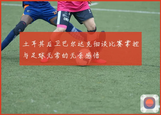 土耳其后卫巴尔达克彻谈比赛掌控与足球无常的无奈感悟