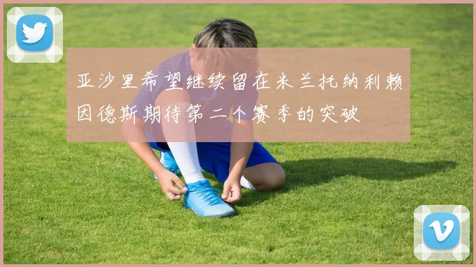 亚沙里希望继续留在米兰托纳利赖因德斯期待第二个赛季的突破