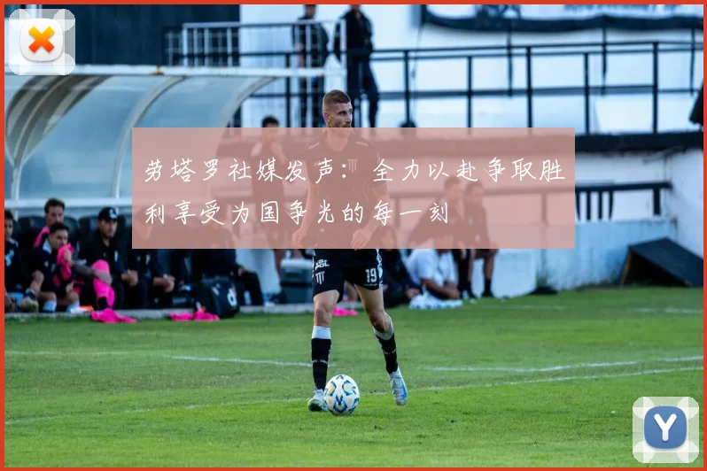 劳塔罗社媒发声：全力以赴争取胜利享受为国争光的每一刻