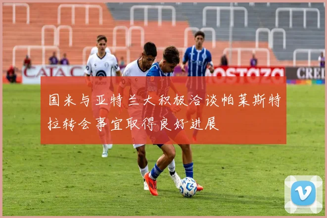 国米与亚特兰大积极洽谈帕莱斯特拉转会事宜取得良好进展
