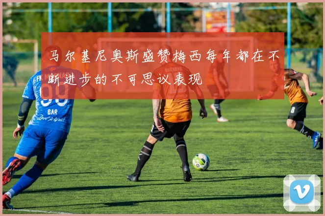 马尔基尼奥斯盛赞梅西每年都在不断进步的不可思议表现