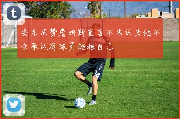 安东尼赞詹姆斯直言不讳认为他不会承认有球员超越自己