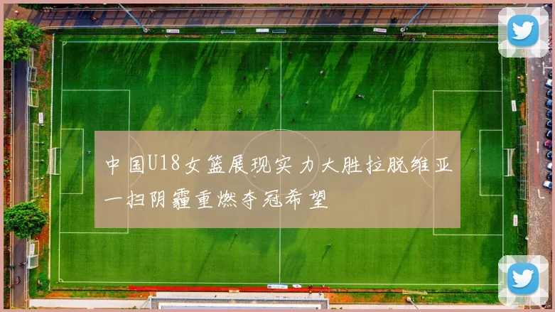 中国U18女篮展现实力大胜拉脱维亚一扫阴霾重燃夺冠希望