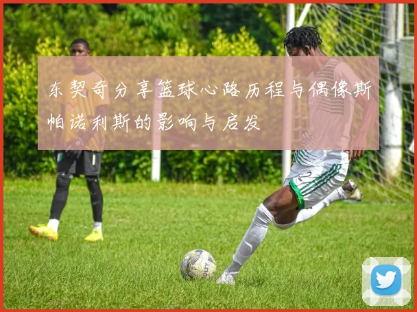 东契奇分享篮球心路历程与偶像斯帕诺利斯的影响与启发
