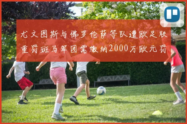 尤文图斯与佛罗伦萨等队遭欧足联重罚斑马军团需缴纳2000万欧元罚款