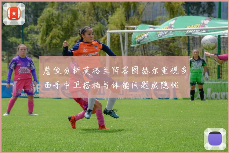 詹俊分析英格兰阵容图赫尔重视多面手中卫搭档与体能问题成隐忧