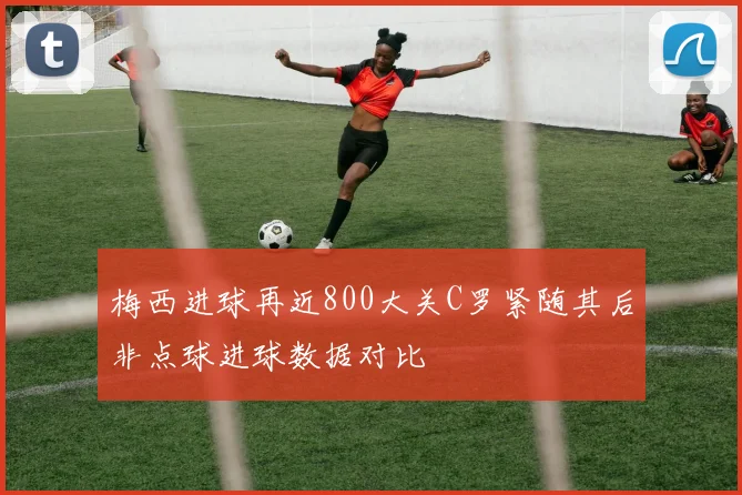 梅西进球再近800大关C罗紧随其后非点球进球数据对比