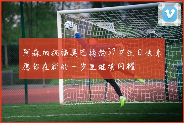 阿森纳祝福奥巴梅扬37岁生日快乐愿你在新的一岁里继续闪耀