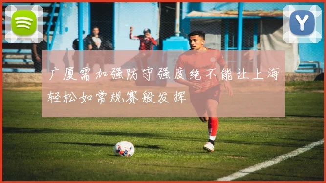 广厦需加强防守强度绝不能让上海轻松如常规赛般发挥
