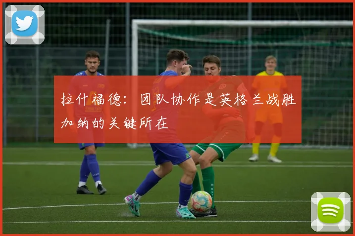 拉什福德：团队协作是英格兰战胜加纳的关键所在